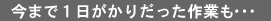 今まで１日がかりだった作業も…
